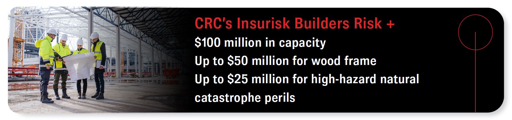 CRC’s Insurisk Builders Risk + - $100 million in capacity - Up to $50 million for wood frame - Up to $25 million for high-hazard natural catastrophe perils
