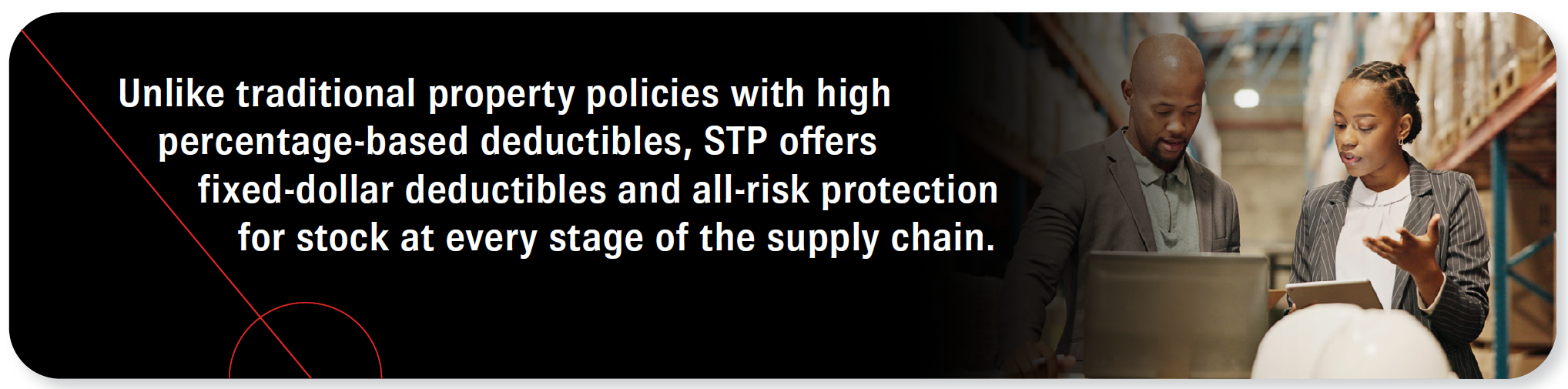 Unlike traditional property policies with high percentage-based deductibles, STP offers fixed-dollar deductibles and all-risk protection for stock at every stage of the supply chain.